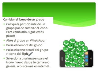 Cambiar el icono de un grupo
 Cualquier participante de un
grupo puede cambiar el icono.
Para cambiarlo, sigue estos
pasos:
 Abre el grupo en WhatsApp.
 Pulsa el nombre del grupo.
 Pulsa el icono actual del grupo
> icono del lápiz .
 Selecciona una imagen para el
icono nuevo desde tu cámara o
galería, o busca una en internet.
 