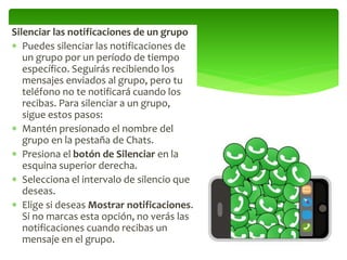 Silenciar las notificaciones de un grupo
 Puedes silenciar las notificaciones de
un grupo por un período de tiempo
específico. Seguirás recibiendo los
mensajes enviados al grupo, pero tu
teléfono no te notificará cuando los
recibas. Para silenciar a un grupo,
sigue estos pasos:
 Mantén presionado el nombre del
grupo en la pestaña de Chats.
 Presiona el botón de Silenciar en la
esquina superior derecha.
 Selecciona el intervalo de silencio que
deseas.
 Elige si deseas Mostrar notificaciones.
Si no marcas esta opción, no verás las
notificaciones cuando recibas un
mensaje en el grupo.
 