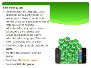 Salir de un grupo
 Cuando salgas de un grupo, serás
eliminado como participante del
grupo pero todavía lo verás en tu
lista de chats para que puedas leer el
historial. Si eres el único
administrador del grupo, cuando
salgas, otro participante será
designado al azar como nuevo
administrador del grupo. Para salir
de un grupo, sigue estos pasos:
 Abre WhatsApp y ve a la pestaña de
Chats.
 Mantén presionado el Chat de
grupo.
 Presiona el Botón de menú.
 Presiona Salir del grupo.
 