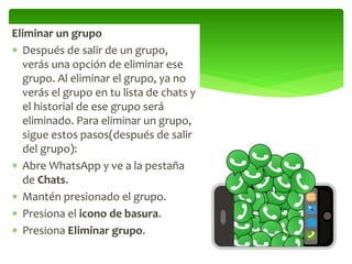 Eliminar un grupo
 Después de salir de un grupo,
verás una opción de eliminar ese
grupo. Al eliminar el grupo, ya no
verás el grupo en tu lista de chats y
el historial de ese grupo será
eliminado. Para eliminar un grupo,
sigue estos pasos(después de salir
del grupo):
 Abre WhatsApp y ve a la pestaña
de Chats.
 Mantén presionado el grupo.
 Presiona el icono de basura.
 Presiona Eliminar grupo.
 