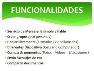 Servicio de Mensajería simple y fiable
 Crear grupos (256 personas)
 Hablar libremente (Llamadas / videollamadas)
 Diferentes Dispositivo (Celular o Computador)
 Compartir momentos (Fotos – Videos – Ubicaciones)
 Envío Mensajes de voz
 Compartir documentos
FUNCIONALIDADES
 