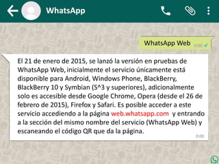WhatsApp Web
El 21 de enero de 2015, se lanzó la versión en pruebas de
WhatsApp Web, inicialmente el servicio únicamente está
disponible para Android, Windows Phone, BlackBerry,
BlackBerry 10 y Symbian (S^3 y superiores), adicionalmente
solo es accesible desde Google Chrome, Opera (desde el 26 de
febrero de 2015), Firefox y Safari. Es posible acceder a este
servicio accediendo a la página web.whatsapp.com y entrando
a la sección del mismo nombre del servicio (WhatsApp Web) y
escaneando el código QR que da la página.
 
