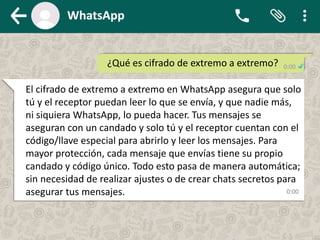 ¿Qué es cifrado de extremo a extremo?
El cifrado de extremo a extremo en WhatsApp asegura que solo
tú y el receptor puedan leer lo que se envía, y que nadie más,
ni siquiera WhatsApp, lo pueda hacer. Tus mensajes se
aseguran con un candado y solo tú y el receptor cuentan con el
código/llave especial para abrirlo y leer los mensajes. Para
mayor protección, cada mensaje que envías tiene su propio
candado y código único. Todo esto pasa de manera automática;
sin necesidad de realizar ajustes o de crear chats secretos para
asegurar tus mensajes.
 