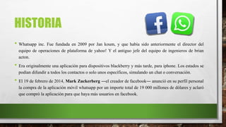 HISTORIA
• Whatsapp inc. Fue fundada en 2009 por Jan koum, y que había sido anteriormente el director del
equipo de operaciones de plataforma de yahoo! Y el antiguo jefe del equipo de ingenieros de brian
acton.
• Era originalmente una aplicación para dispositivos blackberry y más tarde, para iphone. Los estados se
podían difundir a todos los contactos o solo unos específicos, simulando un chat o conversación.
• El 19 de febrero de 2014, Mark Zuckerberg ―el creador de facebook― anunció en su perfil personal
la compra de la aplicación móvil whatsapp por un importe total de 19 000 millones de dólares y aclaró
que compró la aplicación para que haya más usuarios en facebook.
 