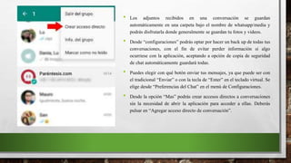 • Los adjuntos recibidos en una conversación se guardan
automáticamente en una carpeta bajo el nombre de whatsapp/media y
podrás disfrutarla donde generalmente se guardan tu fotos y videos.
• Desde “configuraciones” podrás optar por hacer un back up de todas tus
conversaciones, con el fin de evitar perder información si algo
ocurriese con la aplicación, aceptando a opción de copia de seguridad
de chat automáticamente guardará todas.
• Puedes elegir con qué botón enviar tus mensajes, ya que puede ser con
el tradicional “Enviar” o con la tecla de “Enter” en el teclado virtual. Se
elige desde “Preferencias del Chat” en el menú de Configuraciones.
• Desde la opción “Mas” podrás crear accesos directos a conversaciones
sin la necesidad de abrir la aplicación para acceder a ellas. Deberás
pulsar en “Agregar acceso directo de conversación”.
 