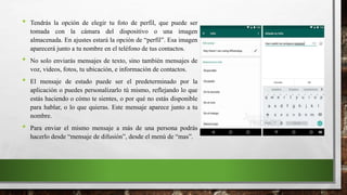 • Tendrás la opción de elegir tu foto de perfil, que puede ser
tomada con la cámara del dispositivo o una imagen
almacenada. En ajustes estará la opción de “perfil”. Esa imagen
aparecerá junto a tu nombre en el teléfono de tus contactos.
• No solo enviarás mensajes de texto, sino también mensajes de
voz, videos, fotos, tu ubicación, e información de contactos.
• El mensaje de estado puede ser el predeterminado por la
aplicación o puedes personalizarlo tú mismo, reflejando lo que
estás haciendo o cómo te sientes, o por qué no estás disponible
para hablar, o lo que quieras. Este mensaje aparece junto a tu
nombre.
• Para enviar el mismo mensaje a más de una persona podrás
hacerlo desde “mensaje de difusión”, desde el menú de “mas”.
 