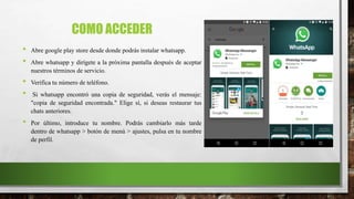 COMO ACCEDER
• Abre google play store desde donde podrás instalar whatsapp.
• Abre whatsapp y dirígete a la próxima pantalla después de aceptar
nuestros términos de servicio.
• Verifica tu número de teléfono.
• Si whatsapp encontró una copia de seguridad, verás el mensaje:
"copia de seguridad encontrada." Elige sí, si deseas restaurar tus
chats anteriores.
• Por último, introduce tu nombre. Podrás cambiarlo más tarde
dentro de whatsapp > botón de menú > ajustes, pulsa en tu nombre
de perfil.
 
