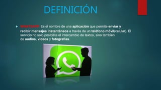 DEFINICIÓN
 WHATSAPP: Es el nombre de una aplicación que permite enviar y
recibir mensajes instantáneos a través de un teléfono móvil(celular). El
servicio no solo posibilita el intercambio de textos, sino también
de audios, videos y fotografías.
 