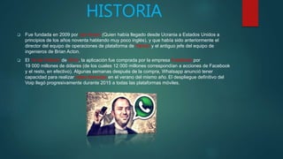 HISTORIA
 Fue fundada en 2009 por Jan Koum (Quien había llegado desde Ucrania a Estados Unidos a
principios de los años noventa hablando muy poco inglés), y que había sido anteriormente el
director del equipo de operaciones de plataforma de Yahoo! y el antiguo jefe del equipo de
ingenieros de Brian Acton.
 El 19 de Febrero de 2014, la aplicación fue comprada por la empresa Facebook por
19 000 millones de dólares (de los cuales 12 000 millones correspondían a acciones de Facebook
y el resto, en efectivo). ​Algunas semanas después de la compra, Whatsapp anunció tener
capacidad para realizar video llamadas en el verano del mismo año. El despliegue definitivo del
Voip llegó progresivamente durante 2015 a todas las plataformas móviles.
 