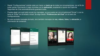  Desde “Configuraciones” podrás optar por hacer un back up de todas tus conversaciones, con el fin de
evitar perder información si algo ocurriese con la aplicación, aceptando a opción de Copia de
Seguridad de Chat automáticamente guardará todas.
 Puedes elegir con qué botón enviar tus mensajes, ya que puede ser con el tradicional “Enviar” o con la
tecla de “Enter” en el teclado virtual. Se elige desde “Preferencias del Chat” en el menú de
Configuraciones.
 No solo enviarás mensajes de texto, sino también mensajes de voz, videos, fotos, tu ubicación, e
información de contactos.
 