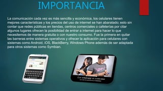 IMPORTANCIA
La comunicación cada vez es más sencilla y económica, los celulares tienen
mejores características y los precios del uso de internet se han abaratado; esto sin
contar que redes públicas en tiendas, centros comerciales o cafeterías por citar
algunos lugares ofrecen la posibilidad de entrar a internet para hacer lo que
necesitemos de manera gratuita o con nuestro consumo. Fue la primera en quitar
las barreras entre sistemas operativos y ofrecer la aplicación para celulares con
sistemas como Android, iOS, BlackBerry, Windows Phone además de ser adaptada
para otros sistemas como Symbian.
 