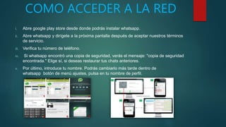 COMO ACCEDER A LA RED
i. Abre google play store desde donde podrás instalar whatsapp.
ii. Abre whatsapp y dirígete a la próxima pantalla después de aceptar nuestros términos
de servicio.
iii. Verifica tu número de teléfono.
iv. Si whatsapp encontró una copia de seguridad, verás el mensaje: "copia de seguridad
encontrada." Elige sí, si deseas restaurar tus chats anteriores.
v. Por último, introduce tu nombre. Podrás cambiarlo más tarde dentro de
whatsapp botón de menú ajustes, pulsa en tu nombre de perfil.
 