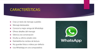 CARACTERÍSTICAS:
 Crea un texto de mensaje a pedido
 Mensaje destacados
 Conoce tu mejor amiga de WhatsApp
 Ofrece detalles del mensaje
 Silencia una conversación
 Oculta su último estado visto
 Deshabilita los recibos de lectura
 No guardes fotos o vídeos por defecto
 Usa WhatsApp en una computadora
 