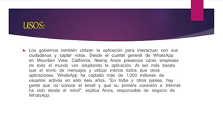 USOS:
 Los gobiernos también utilizan la aplicación para interactuar con sus
ciudadanos y captar votos. Desde el cuartel general de WhatsApp
en Mountain View, California, Neeraj Arora presencia cómo empresas
de todo el mundo van adoptando la aplicación. Al ser más barato
que el envío de mensajes y utilizar menos datos que otras
aplicaciones, WhatsApp ha captado más de 1.000 millones de
usuarios activos en sólo seis años. "En India y otros países, hay
gente que no conoce el email y que su primera conexión a Internet
ha sido desde el móvil", explica Arora, responsable de negocio de
WhatsApp.
 