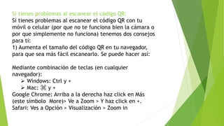 Si tienes problemas al escanear el código QR:
Si tienes problemas al escanear el código QR con tu
móvil o celular (por que no te funciona bien la cámara o
por que simplemente no funciona) tenemos dos consejos
para tí:
1) Aumenta el tamaño del código QR en tu navegador,
para que sea más fácil escanearlo. Se puede hacer así:
Mediante combinación de teclas (en cualquier
navegador):
 Windows: Ctrl y +
 Mac: ⌘ y +
Google Chrome: Arriba a la derecha haz click en Más
(este símbolo More)> Ve a Zoom > Y haz click en +.
Safari: Ves a Opción > Visualización > Zoom in
 