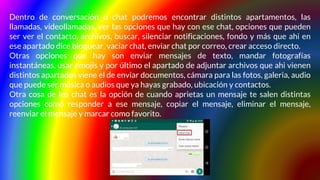 Dentro de conversación o chat podremos encontrar distintos apartamentos, las
llamadas, videollamadas, ver las opciones que hay con ese chat, opciones que pueden
ser ver el contacto, archivos, buscar, silenciar notificaciones, fondo y más que ahi en
ese apartado dice bloquear, vaciar chat, enviar chat por correo, crear acceso directo.
Otras opciones que hay son enviar mensajes de texto, mandar fotografías
instantáneas, usar emojis y por último el apartado de adjuntar archivos que ahi vienen
distintos apartados viene el de enviar documentos, cámara para las fotos, galeria, audio
que puede ser música o audios que ya hayas grabado, ubicación y contactos.
Otra cosa de los chat es la opción de cuando aprietas un mensaje te salen distintas
opciones como responder a ese mensaje, copiar el mensaje, eliminar el mensaje,
reenviar el mensaje y marcar como favorito.
 