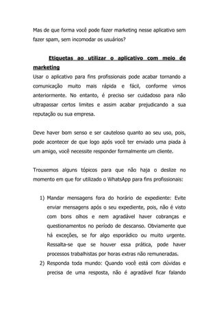 Mas de que forma você pode fazer marketing nesse aplicativo sem
fazer spam, sem incomodar os usuários?
Etiquetas ao utilizar o aplicativo com meio de
marketing
Usar o aplicativo para fins profissionais pode acabar tornando a
comunicação muito mais rápida e fácil, conforme vimos
anteriormente. No entanto, é preciso ser cuidadoso para não
ultrapassar certos limites e assim acabar prejudicando a sua
reputação ou sua empresa.
Deve haver bom senso e ser cauteloso quanto ao seu uso, pois,
pode acontecer de que logo após você ter enviado uma piada à
um amigo, você necessite responder formalmente um cliente.
Trouxemos alguns tópicos para que não haja o deslize no
momento em que for utilizado o WhatsApp para fins profissionais:
1) Mandar mensagens fora do horário de expediente: Evite
enviar mensagens após o seu expediente, pois, não é visto
com bons olhos e nem agradável haver cobranças e
questionamentos no período de descanso. Obviamente que
há exceções, se for algo esporádico ou muito urgente.
Ressalta-se que se houver essa prática, pode haver
processos trabalhistas por horas extras não remuneradas.
2) Responda toda mundo: Quando você está com dúvidas e
precisa de uma resposta, não é agradável ficar falando
 