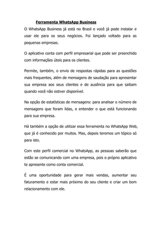 Ferramenta WhatsApp Business
O WhatsApp Business já está no Brasil e você já pode instalar e
usar ele para os seus negócios. Foi lançado voltado para as
pequenas empresas.
O aplicativo conta com perfil empresarial que pode ser preenchido
com informações úteis para os clientes.
Permite, também, o envio de respostas rápidas para as questões
mais frequentes, além de mensagens de saudação para apresentar
sua empresa aos seus clientes e de ausência para que saibam
quando você não estiver disponível.
Na opção de estatísticas de mensagens: para analisar o número de
mensagens que foram lidas, e entender o que está funcionando
para sua empresa.
Há também a opção de utilizar essa ferramenta no WhatsApp Web,
que já é conhecido por muitos. Mas, depois teremos um tópico só
para isto.
Com este perfil comercial no WhatsApp, as pessoas saberão que
estão se comunicando com uma empresa, pois o próprio aplicativo
te apresente como conta comercial.
É uma oportunidade para gerar mais vendas, aumentar seu
faturamento e estar mais próximo do seu cliente e criar um bom
relacionamento com ele.
 