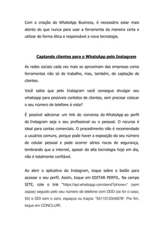 Com a criação do WhatsApp Business, é necessário estar mais
atento do que nunca para usar a ferramenta da maneira certa e
utilizar de forma ética e responsável a nova tecnologia.
Captando clientes para o WhatsApp pelo Instagram
As redes sociais cada vez mais se aproximam das empresas como
ferramentas não só de trabalho, mas, também, de captação de
clientes.
Você sabia que pelo Instagram você consegue divulgar seu
whatsapp para possíveis contatos de clientes, sem precisar colocar
o seu número de telefone à vista?
É possível adicionar um link de conversa do WhatsApp ao perfil
do Instagram seja o seu profissional ou o pessoal. O recurso é
ideal para contas comerciais. O procedimento não é recomendado
a usuários comuns, porque pode haver a exposição do seu número
de celular pessoal e pode ocorrer sérios riscos de segurança,
lembrando que a internet, apesar da alta tecnologia hoje em dia,
não é totalmente confiável.
Ao abrir o aplicativo do Instagram, toque sobre o botão para
acessar o seu perfil. Assim, toque em EDITAR PERFIL. Na campo
SITE, cole o link “https://api.whatsapp.com/send?phone=" (sem
aspas) seguido pelo seu número de telefone com DDD (se for o caso,
55) e DDI sem o zero, espaços ou traços: "5511012345678“. Por fim,
toque em CONCLUIR.
 