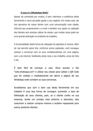 O que é o WhatsApp Web?
Apesar de conhecido por muitos, é bom relembrar a existência desta
ferramenta e como ela pode ajudar o seu negócio. Em nosso caso, ela
nos aproxima do nosso cliente com uma comunicação mais rápida,
informal que propriamente o e-mail e também nos ajuda na captação
dos clientes sem precisar utilizar do celular, que muitas vezes pode ser
uma grande distração no ambiente de trabalho.
A funcionalidade desta forma de utilização do aplicativo é incrível. Além
de nos permitir gerar link, conforme acima explicado, você consegue
acessar e conversar com os seus contatos/clientes em uma página,
com a da internet, facilitando ainda mais o seu trabalho, envio de links
e etc.
É bem fácil de começar a usar. Deve acessar o site
“web.whatsapp.com” e utilizar seu celular para validar o QR Code
que for exibido e imediatamente ele abrirá a página do seu
WhatsApp onde constam as suas conversas.
Acreditamos que com o bom uso desta ferramenta em seu
trabalho é uma boa forma de conseguir aumentar a taxa de
fidelização de seus clientes, pois, se o cliente confia na sua
empresa, tendo um contato mais próximo e atencioso, eles
costumam a realizar compras maiores e acabam repassando para
outros possíveis clientes.
 