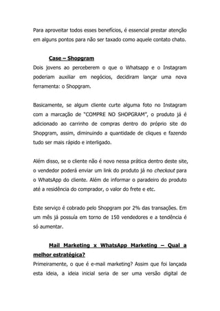 Para aproveitar todos esses benefícios, é essencial prestar atenção
em alguns pontos para não ser taxado como aquele contato chato.
Case – Shopgram
Dois jovens ao perceberem o que o Whatsapp e o Instagram
poderiam auxiliar em negócios, decidiram lançar uma nova
ferramenta: o Shopgram.
Basicamente, se algum cliente curte alguma foto no Instagram
com a marcação de “COMPRE NO SHOPGRAM”, o produto já é
adicionado ao carrinho de compras dentro do próprio site do
Shopgram, assim, diminuindo a quantidade de cliques e fazendo
tudo ser mais rápido e interligado.
Além disso, se o cliente não é novo nessa prática dentro deste site,
o vendedor poderá enviar um link do produto já no checkout para
o WhatsApp do cliente. Além de informar o paradeiro do produto
até a residência do comprador, o valor do frete e etc.
Este serviço é cobrado pelo Shopgram por 2% das transações. Em
um mês já possuía em torno de 150 vendedores e a tendência é
só aumentar.
Mail Marketing x WhatsApp Marketing – Qual a
melhor estratégica?
Primeiramente, o que é e-mail marketing? Assim que foi lançada
esta ideia, a ideia inicial seria de ser uma versão digital de
 