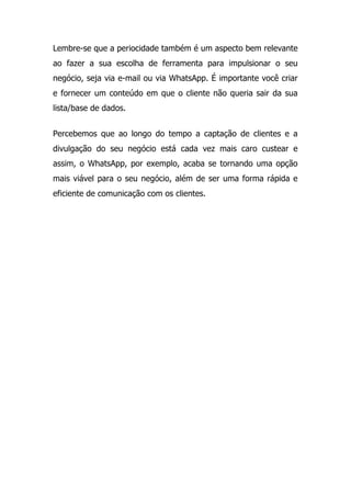 Lembre-se que a periocidade também é um aspecto bem relevante
ao fazer a sua escolha de ferramenta para impulsionar o seu
negócio, seja via e-mail ou via WhatsApp. É importante você criar
e fornecer um conteúdo em que o cliente não queria sair da sua
lista/base de dados.
Percebemos que ao longo do tempo a captação de clientes e a
divulgação do seu negócio está cada vez mais caro custear e
assim, o WhatsApp, por exemplo, acaba se tornando uma opção
mais viável para o seu negócio, além de ser uma forma rápida e
eficiente de comunicação com os clientes.
 
