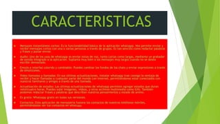 CARACTERISTICAS
• .
 Mensajes instantáneos cortos: Es la funcionabilidad básica de la aplicación whatsapp. Nos permite enviar y
recibir mensajes cortos con una o varias personas a través de grupos. Es tan sencillo como redactar palabras
y frases y pulsar enviar.
 Audio: Uno de los usos de whatsapp es enviar notas de voz, tanto cortas como largas, mediante un grabador
de sonido integrado a la aplicación. Suplanta muy bien a los mensajes muy largos cuando no se desea
escribir demasiado.
 Emojis e interfaz colorido y cambiable: Puedes cambiar los fondos de los chats y enviar expresiones a través
de emoticones.
 Video llamadas y llamadas: En sus últimas actualizaciones, instalar whatsapp trae consigo la ventaja de
recibir y hacer llamadas a cualquier parte del mundo con internet, permitiéndonos estar conectados con
nuestros familiares y amigos a través de una llamada.
 Actualización de estados: Las últimas actualizaciones de whatsapp permiten agregar estados que duran
veinticuatro horas. Puedes subir imágenes, videos, y otros archivos multimedia como Gifs. También
podemos redactar frases y palabras que describan nuestros pensamientos y estado de animo.
 Es gratis: Whatsapp gratis en todas sus versiones.
 Contactos: Esta aplicación de mensajería fusiona los contactos de nuestros teléfonos móviles,
permitiéndonos ver tus contactos en whatsapp.
 