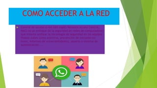 COMO ACCEDER A LA RED
 Control de acceso a red (del inglés Network Access Control,
NAC) es un enfoque de la seguridad en redes de computadoras
que intenta unificar la tecnología de seguridad en los equipos
finales (tales como antivirus, prevención de intrusión en
hosts, informes de vulnerabilidades), usuario o sistema de
autenticación ...
 