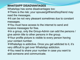 WHATSAPP DISADVANTAGES
WhatsApp has some disadvantages too:
There is the risk; your spouse/girlfriend/boyfriend may
read the messages.
It can be not very pleasant sometimes due to constant
messages.
You must have access to the internet to send and
receive messages for free.
In a group, only the Group-Admin can add the persons /
give admin title to other persons in the group.
Your profile picture is visible to every person having
your contact number.
WhatsApp is addictive. Once you get addicted to it, it’s
very difficult to get over WhatsApp addiction.
You need to share your number in case you want to
add someone and communicate.
 