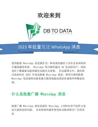 欢迎来到
2023 年批量发送 WhatsApp 消息
使用批量 WhatsApp 发送器作为一种高效的通信工具在企业和组织
中越来越受欢迎。 WhatsApp 每月拥有超过 20 亿活跃用户，因此
及时了解最新功能和最佳实践至关重要。 在这篇博文中，我们将
讨论如何在 2023 年发送批量 WhatsApp 消息，利用可靠的批量
WhatsApp 发送器的功能来最大限度地提高消息传递效率和覆盖范
围。
什么是批量广播 WhatsApp 消息
批量广播 WhatsApp 消息是指在 WhatsApp 上同时向多个收件人发
送大量消息的功能。 企业和组织通常使用此功能来吸引广泛的受
众
 