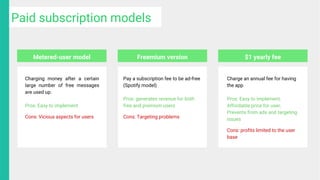 Charging money after a certain
large number of free messages
are used up.
Pros: Easy to implement
Cons: Vicious aspects for users
Pay a subscription fee to be ad-free
(Spotify model)
Pros: generates revenue for both
free and premium users
Cons: Targeting problems
Charge an annual fee for having
the app
Pros: Easy to implement,
Affordable price for user,
Prevents from ads and targeting
issues
Cons: profits limited to the user
base
Metered-user model Freemium version $1 yearly fee
Paid subscription models
 