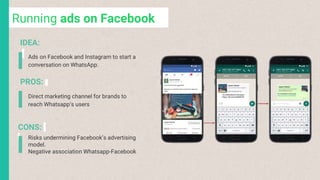 Running ads on Facebook
Ads on Facebook and Instagram to start a
conversation on WhatsApp.
Risks undermining Facebook’s advertising
model.
Negative association Whatsapp-Facebook
IDEA:
PROS:
CONS:
Direct marketing channel for brands to
reach Whatsapp’s users
 