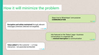 Ads featured on the ‘Status’ page + business
conversation in a seperate tab
→ minimal interruption to communication
Value added for the customer → a 2-way
interaction - not passively bombarded
How it will minimize the problem
Stays true to WhatsApps’ core purpose:
COMMUNICATION
Encryption and safety maintained through relevant
messages (interests selected not targeted)
 