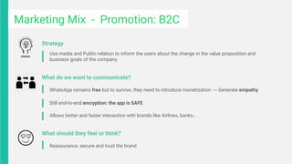 Marketing Mix - Promotion: B2C
WhatsApp remains free but to survive, they need to introduce monetization → Generate empathy
Still end-to-end encryption: the app is SAFE
Allows better and faster interaction with brands like Airlines, banks…
What do we want to communicate?
Use media and Public relation to inform the users about the change in the value proposition and
business goals of the company.
Strategy
Reassurance, secure and trust the brand
What should they feel or think?
 
