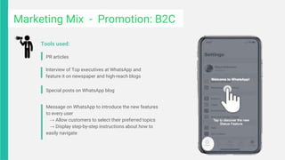 PR articles
Interview of Top executives at WhatsApp and
feature it on newspaper and high-reach blogs
Tools used:
Special posts on WhatsApp blog
Message on WhatsApp to introduce the new features
to every user
→ Allow customers to select their preferred topics
→ Display step-by-step instructions about how to
easily navigate
Marketing Mix - Promotion: B2C
 