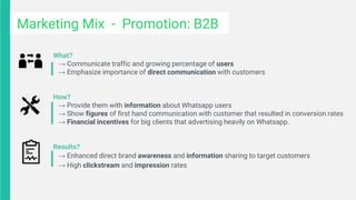 What?
→ Communicate traffic and growing percentage of users
→ Emphasize importance of direct communication with customers
How?
→ Provide them with information about Whatsapp users
→ Show figures of first hand communication with customer that resulted in conversion rates
→ Financial incentives for big clients that advertising heavily on Whatsapp.
Results?
→ Enhanced direct brand awareness and information sharing to target customers
→ High clickstream and impression rates
Marketing Mix - Promotion: B2B
 