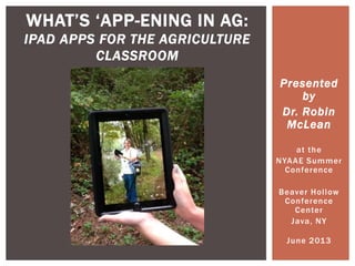 Presented
by
Dr. Robin
McLean
at the
NYAAE Summer
Conference
Beaver Hollow
Conference
Center
Java, NY
June 2013
WHAT‟S „APP-ENING IN AG:
IPAD APPS FOR THE AGRICULTURE
CLASSROOM
 