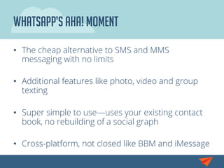 Whatsapp’s aha! moment
•  The cheap alternative to SMS and MMS
messaging with no limits
•  Additional features like photo, video and group
texting
•  Super simple to use—uses your existing contact
book, no rebuilding of a social graph
•  Cross-platform, not closed like BBM and iMessage
 