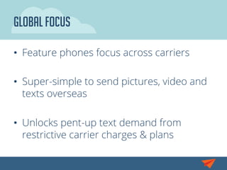 GLOBAL Focus
•  Feature phones focus across carriers
•  Super-simple to send pictures, video and
texts overseas
•  Unlocks pent-up text demand from
restrictive carrier charges & plans
 