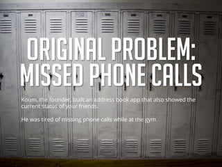 ORIGINAL PROBLEM:
MISSED PHONE CALLS
Koum, the founder, built an address book app that also showed the
current status of your friends.
He was tired of missing phone calls while at the gym.
 