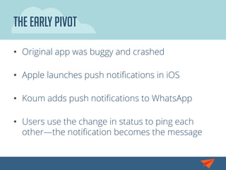 The Early Pivot
•  Original app was buggy and crashed
•  Apple launches push notiﬁcations in iOS
•  Koum adds push notiﬁcations to WhatsApp
•  Users use the change in status to ping each
other—the notiﬁcation becomes the message
 