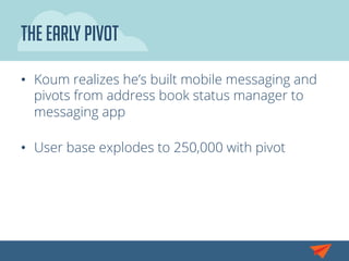 The Early Pivot
•  Koum realizes he’s built mobile messaging and
pivots from address book status manager to
messaging app
•  User base explodes to 250,000 with pivot
 
