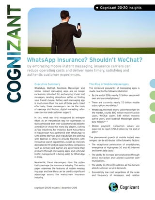 WhatsApp Insurance? Shouldn’t WeChat?
By embracing mobile instant messaging, insurance carriers can
reduce operating costs and deliver more timely, satisfying and
authentic customer experiences.
• Cognizant 20-20 Insights
Executive Summary
WhatsApp, WeChat, Facebook Messenger and
similar instant messaging apps are no longer
exclusively intended for exchanging trivial text
messages, sending ubiquitous selfies or finding
your friend’s house. Rather, each messaging app
is much more than the sum of those parts. Used
effectively, these messengers can be the tools
of new-age distribution, digital marketing, after-
sales service and customer support.
In fact, what was first recognized by entrepre-
neurs as an inexpensive way for businesses to
stay connected with their customers has become
a medium of choice for many big players, cutting
across industries. For instance, Bank Kassa Nova
in Kazakhstan has partnered with WhatsApp to
send alerts; Marriott and TripAdvisor are working
with WeChat in China to provide travelers with
innovative search capabilities, as well as channels
dedicated to HR and job opportunities; companies
such as Armani and Cartier are advertising their
products through messaging apps; and vehicular
traffic management is being aided by WhatsApp
in India.
Meanwhile, these messengers have the poten-
tial to reshape the insurance industry. This white
paper examines the features of mobile messag-
ing apps and how they can be used to significant
advantage across the mainstream insurance
industry.
The Rise of Mobile Messengers
The increased popularity of messaging apps is
made clear by the following statistics:
• By the end of 2016, nearly 2.2 billion people will
own and use smartphones.1
• There are currently nearly 7.0 billion mobile
subscriptions worldwide.2
• WhatsApp, the most widely used messenger on
the market, counts 800 million monthly active
users. WeChat claims 549 million monthly
active users, and Facebook Messenger claims
600 million.3, 4, 5
• Mobile payment transaction values are
expected to reach $721.4 billion by the end of
2017.6
The phenomenal growth of mobile instant mes-
sengers can be attributed to the following factors:
• The exceptional penetration of smartphones,
emergence of high-speed 3G and 4G Internet
and lower data costs.7
• The ability to increase personalization through
direct interaction and tailored customer com-
munications.
• The ability to efficiently address ad hoc/person-
alized customer service demands.
• Exceedingly low cost, regardless of the scale
and frequency of messages, and relative
cognizant 20-20 insights | december 2015
 