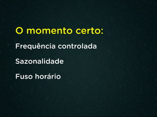 O momento certo:
Frequência controlada
Sazonalidade
Fuso horário
 