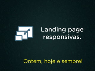 Landing page
responsivas.
Ontem, hoje e sempre!
 