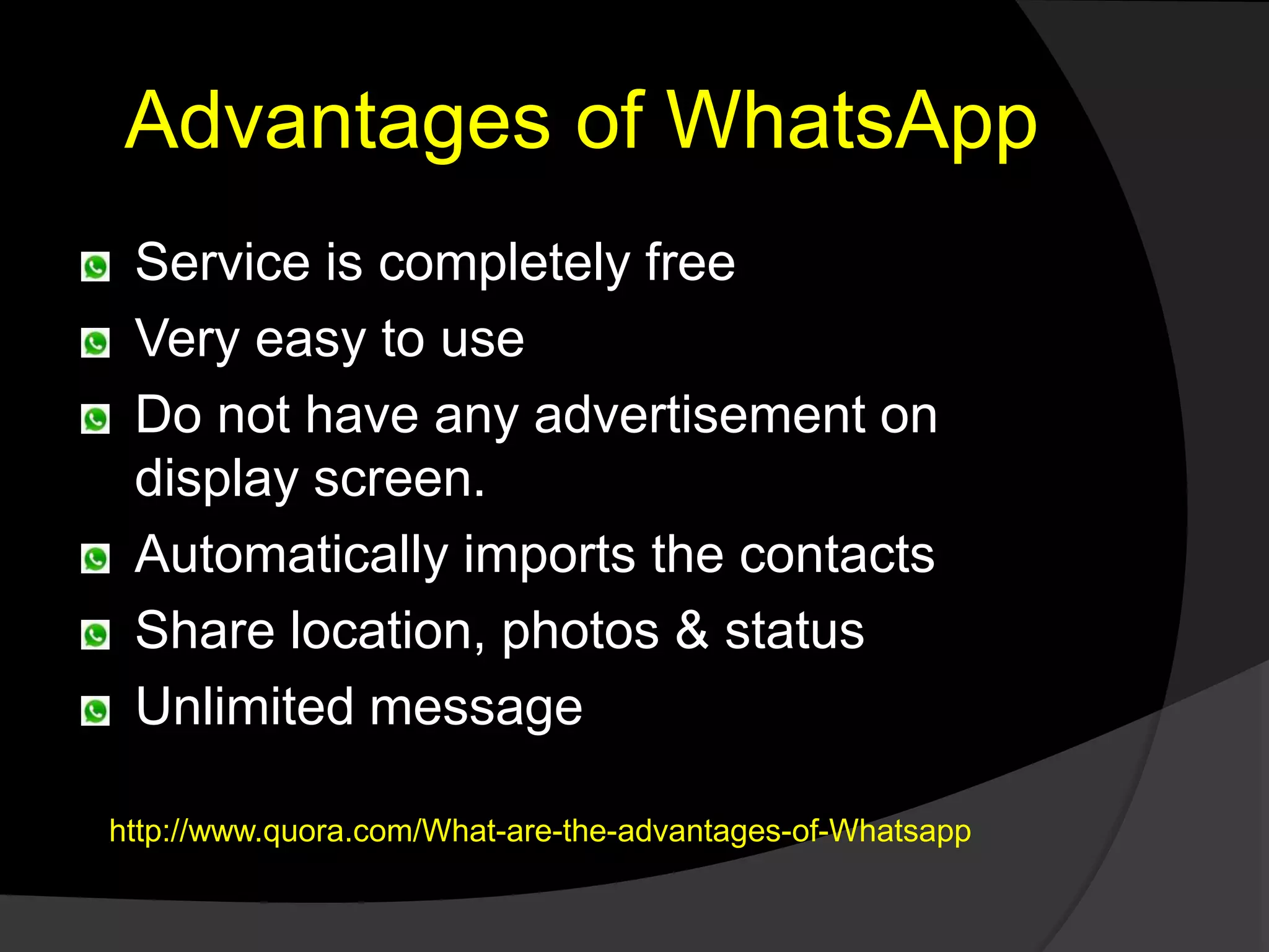 Advantages of WhatsApp
Service is completely free
Very easy to use
Do not have any advertisement on
display screen.
Automatically imports the contacts
Share location, photos & status
Unlimited message
http://www.quora.com/What-are-the-advantages-of-Whatsapp
 