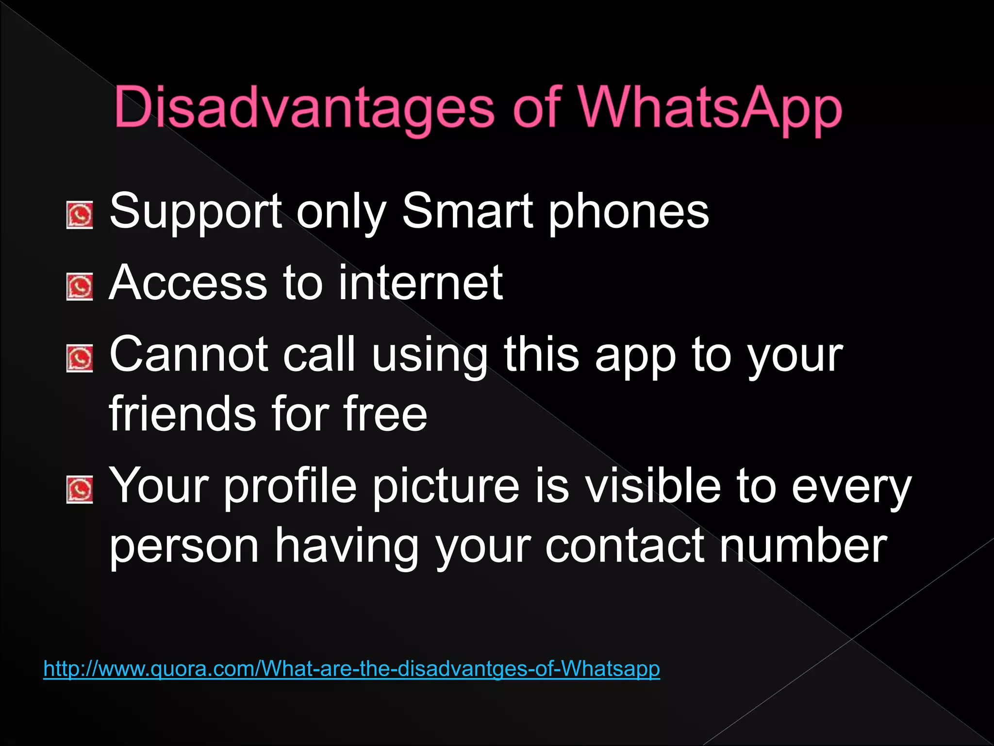 Support only Smart phones
Access to internet
Cannot call using this app to your
friends for free
Your profile picture is visible to every
person having your contact number
http://www.quora.com/What-are-the-disadvantges-of-Whatsapp
 