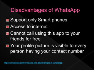Support only Smart phones
Access to internet
Cannot call using this app to your
friends for free
Your profile picture is visible to every
person having your contact number
http://www.quora.com/What-are-the-disadvantges-of-Whatsapp
 