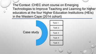 The Context :CHEC short course on Emerging
Technologies to Improve Teaching and Learning for higher
educators at the four Higher Education Institutions (HEIs)
in the Western Cape (2014 cohort)
Case study
Task 1
Task 2
Task 3
Task 4
Task 5
 