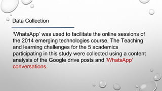 Data Collection
‘WhatsApp’ was used to facilitate the online sessions of
the 2014 emerging technologies course. The Teaching
and learning challenges for the 5 academics
participating in this study were collected using a content
analysis of the Google drive posts and ‘WhatsApp’
conversations.
 